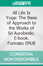 All Life Is Yoga: The Basis of Approach to the Works of Sri Aurobindo. E-book. Formato EPUB ebook di Sri Aurobindo