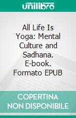 All Life Is Yoga: Mental Culture and Sadhana. E-book. Formato EPUB ebook