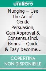 Nudging – Use the Art of Gentle Persuasion, Gain Approval & ConsensusIncl. Bonus – Quick & Easy become & stay a Boss with Gentle Manipulation & Positive Influence. E-book. Formato EPUB ebook