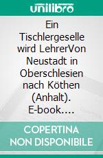 Ein Tischlergeselle wird LehrerVon Neustadt in Oberschlesien nach Köthen (Anhalt). E-book. Formato EPUB ebook