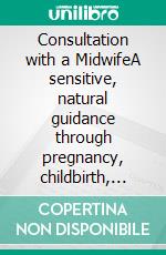 Consultation with a MidwifeA sensitive, natural guidance through pregnancy, childbirth, childbed and breast-feeding. E-book. Formato PDF ebook