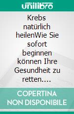 Krebs natürlich heilenWie Sie sofort beginnen können Ihre Gesundheit zu retten. E-book. Formato EPUB ebook