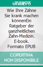 Wie Ihre Zähne Sie krank machen könnenEin Ratgeber der ganzheitlichen Zahn-Medizin. E-book. Formato EPUB ebook