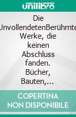 Die UnvollendetenBerühmte Werke, die keinen Abschluss fanden. Bücher, Bauten, Symphonien, Filme. E-book. Formato PDF ebook