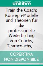 Train the Coach: KonzepteModelle und Theorien für die professionelle Weiterbildung von Coachs, Teamcoachs, Change-Agents, Organisationsentwicklern und Führungskräften. E-book. Formato PDF ebook