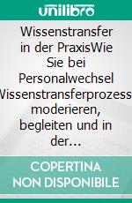 Wissenstransfer in der PraxisWie Sie bei Personalwechsel Wissenstransferprozesse moderieren, begleiten und in der Organisation implementieren. E-book. Formato PDF ebook