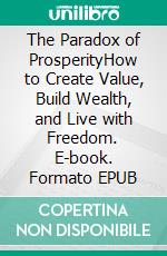 The Paradox of ProsperityHow to Create Value, Build Wealth, and Live with Freedom. E-book. Formato EPUB ebook