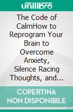 The Code of CalmHow to Reprogram Your Brain to Overcome Anxiety, Silence Racing Thoughts, and Regain Control of Your Life. E-book. Formato EPUB ebook