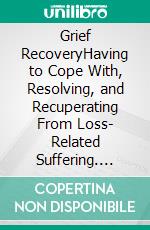 Grief RecoveryHaving to Cope With, Resolving, and Recuperating From Loss- Related Suffering. E-book. Formato EPUB ebook