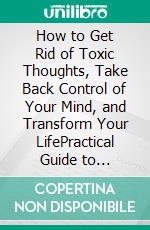 How to Get Rid of Toxic Thoughts, Take Back Control of Your Mind, and Transform Your LifePractical Guide to Overcome Negative and Toxic Thinking, Gain Mental Liberation, and Live Your Best Life. E-book. Formato EPUB ebook