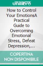 How to Control Your EmotionsA Practical Guide to Overcoming Emotional Stress, Defeat Depression, Negative Thinking Anxiety, Fear, Rejection, Self-Worth, Negativity and Better Manage your Feelings. E-book. Formato EPUB ebook