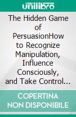 The Hidden Game of PersuasionHow to Recognize Manipulation, Influence Consciously, and Take Control of Your Decisions. E-book. Formato EPUB ebook