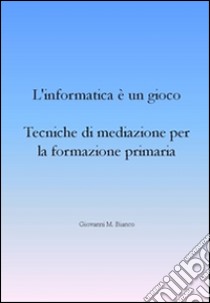 L’informatica è un gioco. Tecniche di mediazione per la formazione primaria. E-book. Formato EPUB ebook di Giovanni M. Bianco