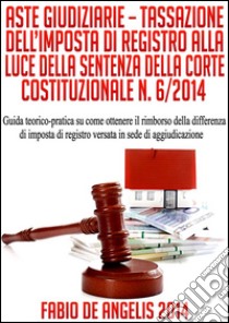 Aste giudiziarie. Tassazione dell'imposta di registro alla luce della sentenza della Corte Costituzionale n. 6/2014. Guida teorico-pratica su come ottenere il rimborso della differenza di imposta di registro versata in s. E-book. Formato EPUB ebook di Fabio De Angelis