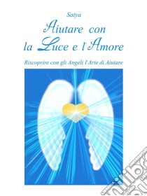 Aiutare con la Luce e l'Amore: Riscoprire con gli Angeli l'Arte di Aiutare. E-book. Formato PDF ebook di Satya