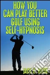 How You Can Play Better Golf Using Self-Hypnosis. E-book. Formato Mobipocket ebook di Jack G. Heise