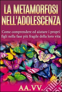 La metamorfosi nell'adolescenza - comprendere ed aiutare i propri figli nella fase più fragile della loro vita. E-book. Formato EPUB ebook di AA.VV.