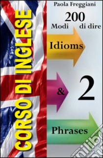 Corso di Inglese: 200 Modi di dire - Idioms & Phrases (Imparare l'Inglese Vol.2). E-book. Formato EPUB ebook di Paola Freggiani