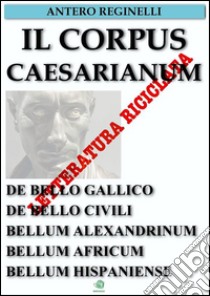 Il Corpus Caesarianum. De bello gallico. De bello civili. Bellum alexandrinum. Bellum africum. Bellum hispaniense. E-book. Formato Mobipocket ebook di Antero Reginelli