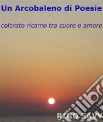 Un Arcobaleno di Poesie - colorato ricamo tra cuore e amore. E-book. Formato PDF ebook