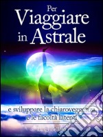 Per Viaggiare in Astrale - e sviluppare la Chiaroveggenza e le Facoltà latenti. E-book. Formato EPUB