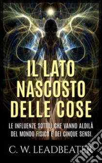 Il lato nascosto delle cose - Le influenze sottili che vanno aldilà del mondo fisico e dei cinque sensi. E-book. Formato EPUB ebook di C. W. Leadbeater