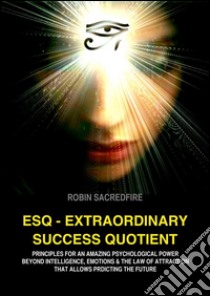 ESQ - Extraordinary Success Quotient: Principles for an Amazing Psychological Power beyond Intelligence, Emotions and The Law of Attraction, that allows Predicting the Future. E-book. Formato EPUB ebook di Robin Sacredfire