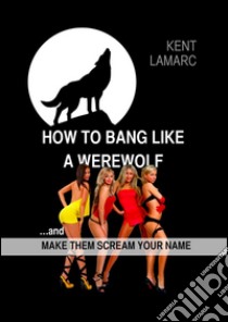 How to Bang like a Werewolf: …and make them scream your name. E-book. Formato EPUB ebook di Kent Lamarc