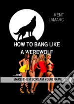 How to Bang like a Werewolf: …and make them scream your name. E-book. Formato EPUB ebook