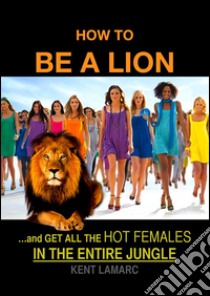 How to be a Lion: …and get all the hot females in the entire jungle. E-book. Formato EPUB ebook di Kent Lamarc