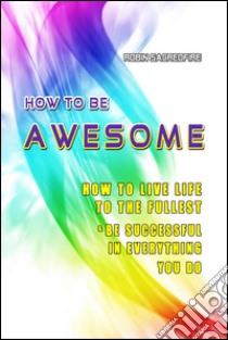 How to Be Awesome: How to Live Life to the Fullest and Be Successful in Everything You Do. E-book. Formato EPUB ebook di Robin Sacredfire