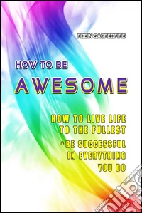 How to Be Awesome: How to Live Life to the Fullest and Be Successful in Everything You Do. E-book. Formato PDF ebook