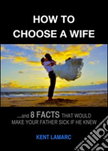 How to Choose a Wife: …and 8 facts that would make your father sick if he knew. E-book. Formato EPUB ebook di Kent Lamarc