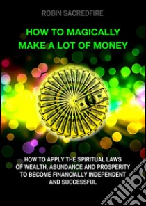 How to magically make a lot of money: How to Apply the Spiritual Laws of Wealth, Abundance and Prosperity to Become Financially Independent and Successful. E-book. Formato EPUB ebook di Robin Sacredfire