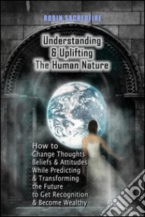 Understanding & Uplifting the Human Nature: How to Change Thoughts, Beliefs and Attitudes, while Predicting and Transforming the Future to Get Recognition and Become Wealthy. E-book. Formato PDF ebook di Robin Sacredfire