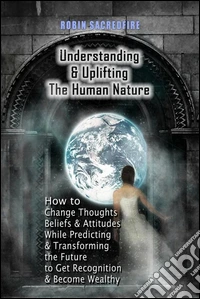 Understanding &amp; Uplifting the Human Nature: How to Change Thoughts, Beliefs and Attitudes, while Predicting and Transforming the Future to Get Recognition and Become Wealthy. E-book. Formato PDF ebook