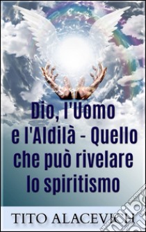 Dio, l'uomo e l'Aldilà - Quello che può rivelare lo spiritismo. E-book. Formato EPUB ebook di Tito Alacevich