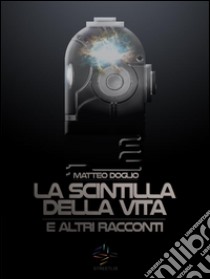 La Scintilla della Vita e altri racconti. E-book. Formato Mobipocket ebook di Matteo Doglio