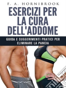 Esercizi per la cura dell'addome - Guida e suggerimenti pratici per eliminare la pancia. E-book. Formato EPUB ebook di F. A. Hornibrook