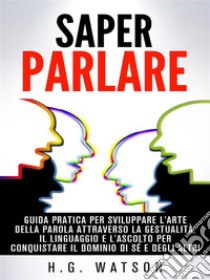 Saper parlare - guida pratica per sviluppare l'arte della parola attraverso la gestualità, il linguaggio e l'ascolto per conquistare il dominio di sé e degli altri. E-book. Formato Mobipocket ebook di H. G. Watson