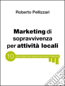 Marketing di sopravvivenza per attività locali: 10 chiavi pratiche per trovare nuovi clienti e fidelizzarli. E-book. Formato EPUB ebook di Roberto Pellizzari