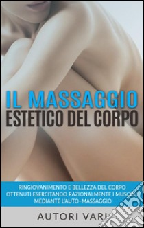 Il massaggio estetico del corpo - Ringiovanimento e Bellezza del Corpo ottenuti esercitando razionalmente i muscoli mediante l’auto–massaggio. E-book. Formato Mobipocket ebook di Autori Vari