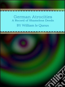 German atrocities: a record of shameless deeds. E-book. Formato EPUB ebook di William Le Queux