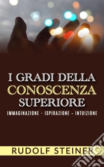 I Gradi della conoscenza superiore - Immaginazione - Ispirazione – Intuizione. E-book. Formato EPUB ebook di Rudolf Steiner