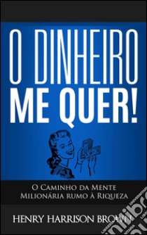 O Dinheiro Me Quer!: O Caminho da Mente Milionária rumo à Riqueza. E-book. Formato EPUB ebook di Henry Harrison Brown