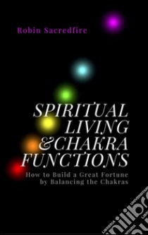 Spiritual Living & Chakra Functions: How to Build a Great Fortune by Balancing the Chakras. E-book. Formato EPUB ebook di Robin Sacredfire