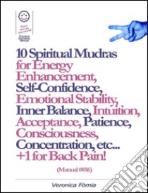 10 Spiritual Mudras for Energy Enhancement, Self-Confidence, Emotional Stability, Inner Balance, Acceptance, Patience, Consciousness, Intuition, Concentration etc... +1 for Back Pain! (Manual #016). E-book. Formato EPUB ebook di Marco Fomia