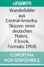 Wanderbilder aus Central-Amerika. Skizzen eines deutschen Malers. E-book. Formato EPUB ebook