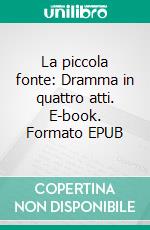 La piccola fonte: Dramma in quattro atti. E-book. Formato EPUB ebook