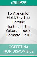 To Alaska for Gold; Or, The Fortune Hunters of the Yukon. E-book. Formato EPUB ebook